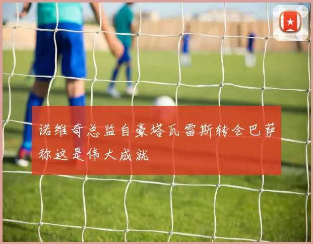诺维奇总监自豪塔瓦雷斯转会巴萨称这是伟大成就