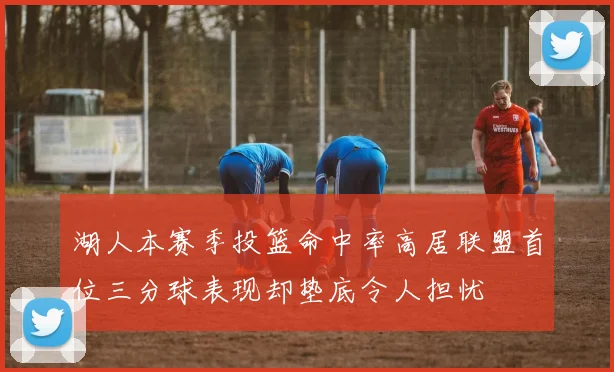 湖人本赛季投篮命中率高居联盟首位三分球表现却垫底令人担忧