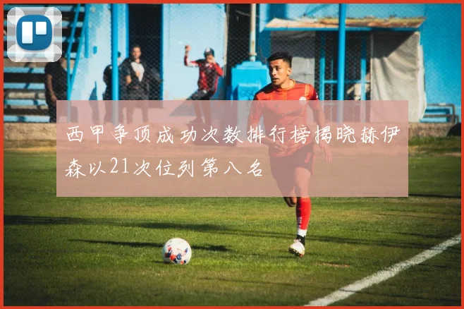 西甲争顶成功次数排行榜揭晓赫伊森以21次位列第八名