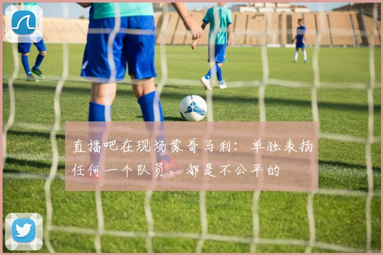 直播吧在现场蒙哥马利：单独表扬任何一个队员，都是不公平的