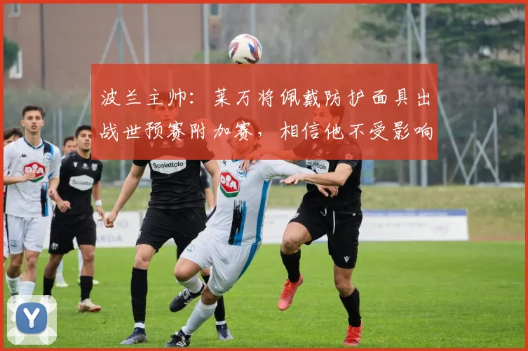 波兰主帅：莱万将佩戴防护面具出战世预赛附加赛，相信他不受影响
