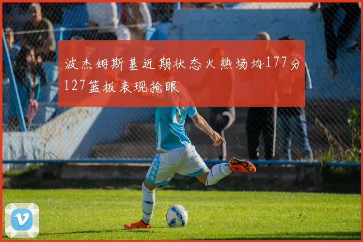 波杰姆斯基近期状态火热场均177分127篮板表现抢眼