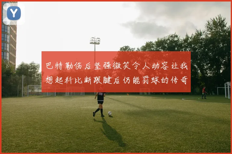 巴特勒伤后坚强微笑令人动容让我想起科比断跟腱后仍能罚球的传奇时刻