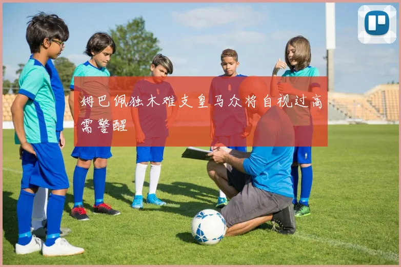 姆巴佩独木难支皇马众将自视过高需警醒