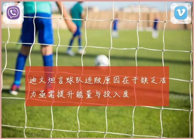 迪文坦言球队连败原因在于缺乏活力亟需提升能量与投入度
