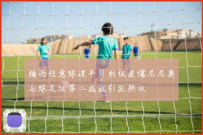 梅西任意球追平贝利仅差儒尼尼奥七球足坛第二成就引发热议