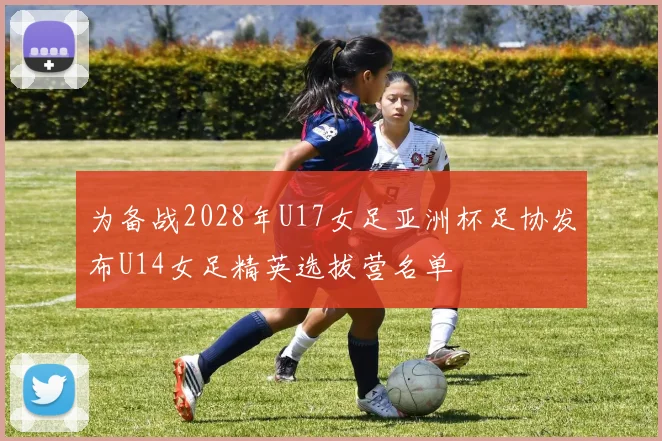 为备战2028年U17女足亚洲杯足协发布U14女足精英选拔营名单