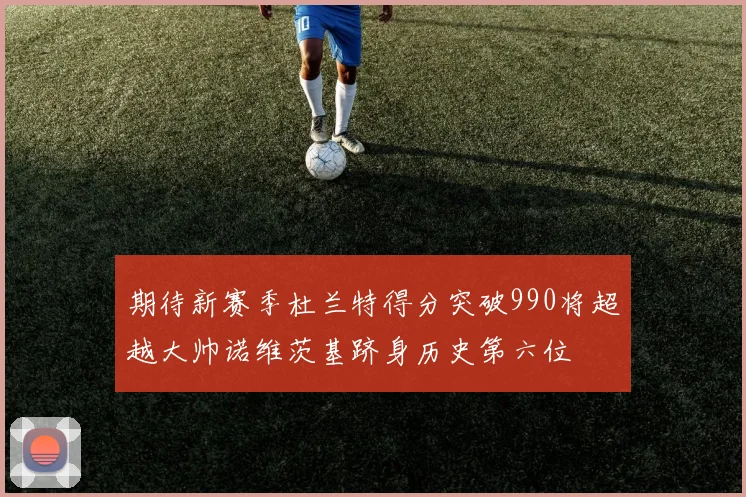 期待新赛季杜兰特得分突破990将超越大帅诺维茨基跻身历史第六位