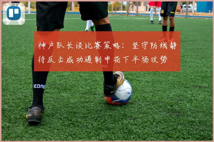 神户队长谈比赛策略：坚守防线静待反击成功遏制申花下半场攻势