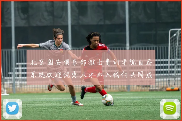 北京国安俱乐部推出青训学院自荐系统欢迎优秀人才加入我们共同成长
