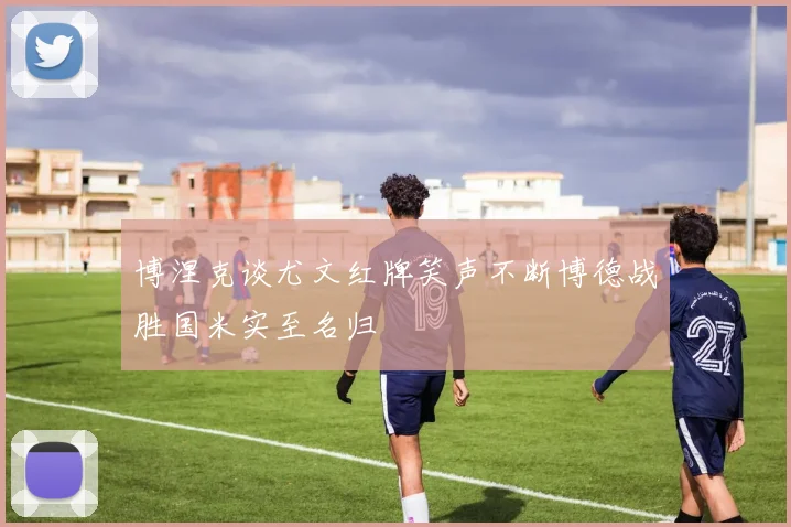 博涅克谈尤文红牌笑声不断博德战胜国米实至名归