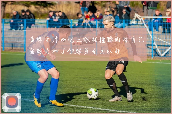 黄蜂主帅回忆三球相撞瞬间称自己当时走神了但球员全力以赴