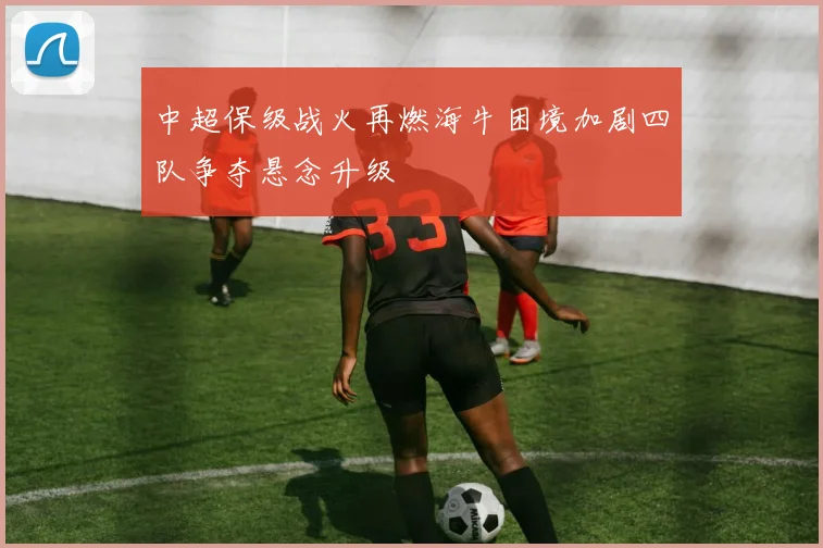 中超保级战火再燃海牛困境加剧四队争夺悬念升级