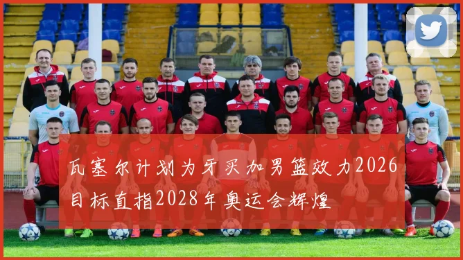 瓦塞尔计划为牙买加男篮效力2026目标直指2028年奥运会辉煌
