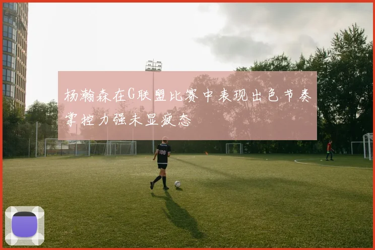 杨瀚森在G联盟比赛中表现出色节奏掌控力强未显疲态