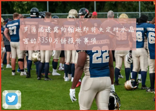 罗马诺透露约翰逊即将决定对水晶宫的3350万镑报价事项