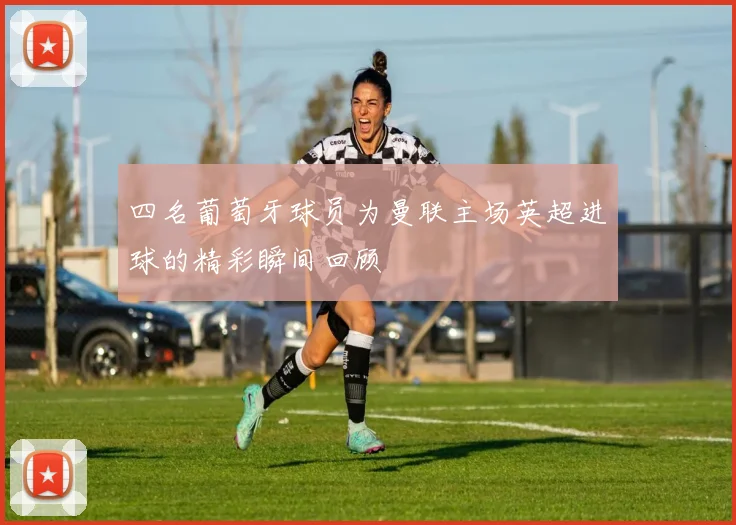 四名葡萄牙球员为曼联主场英超进球的精彩瞬间回顾