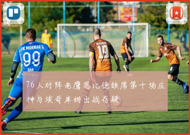 76人对阵老鹰恩比德缺席第十场庄神与埃奇库姆出战存疑