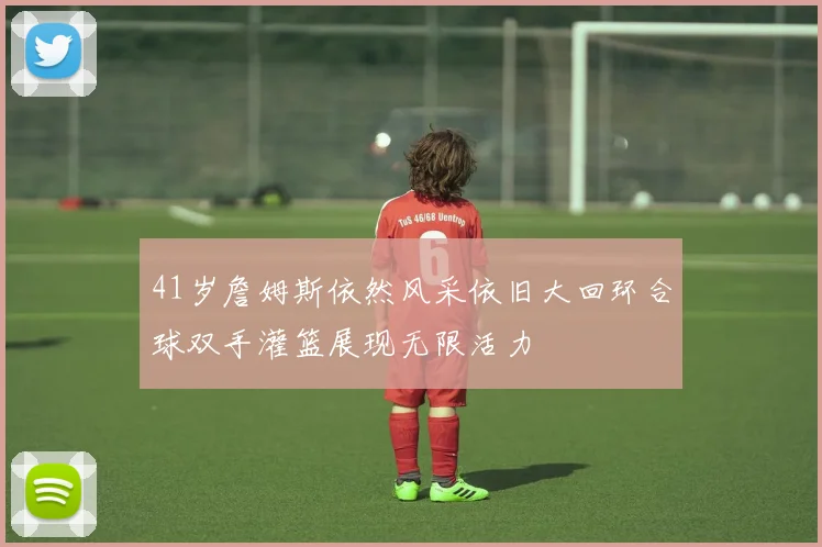 41岁詹姆斯依然风采依旧大回环合球双手灌篮展现无限活力