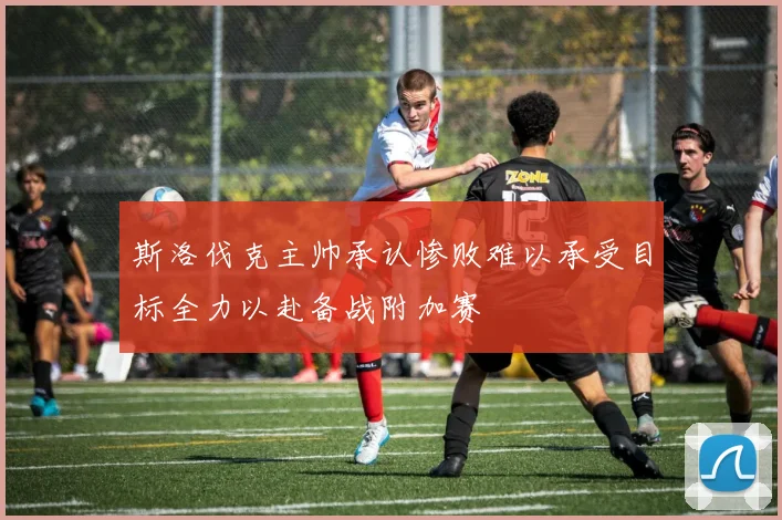 斯洛伐克主帅承认惨败难以承受目标全力以赴备战附加赛