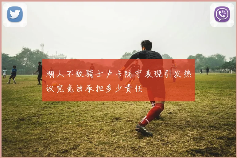 湖人不敌骑士卢卡防守表现引发热议究竟该承担多少责任