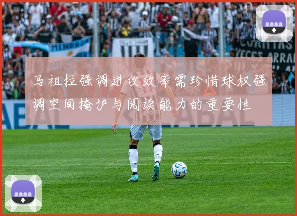 马祖拉强调进攻效率需珍惜球权强调空间掩护与阅读能力的重要性