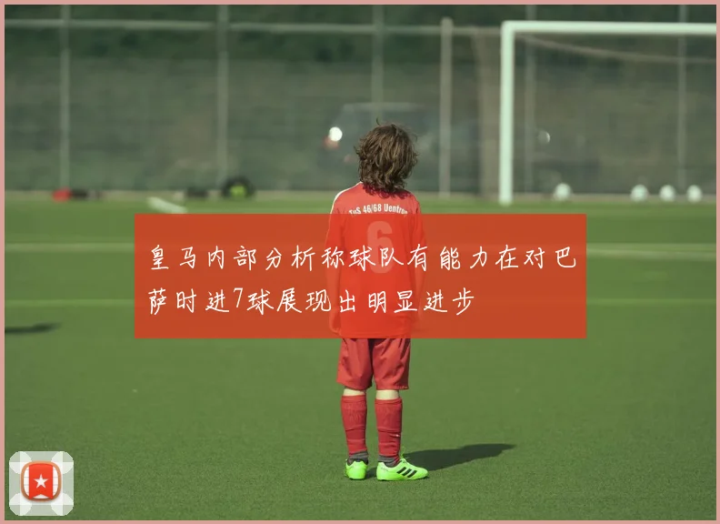 皇马内部分析称球队有能力在对巴萨时进7球展现出明显进步