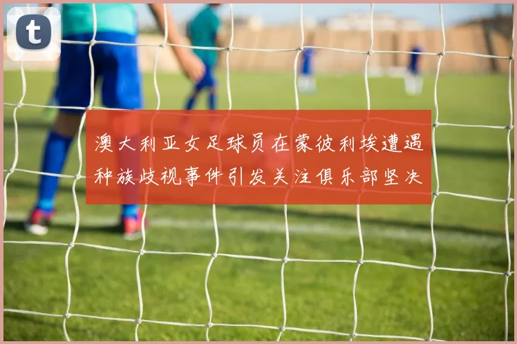 澳大利亚女足球员在蒙彼利埃遭遇种族歧视事件引发关注俱乐部坚决否认