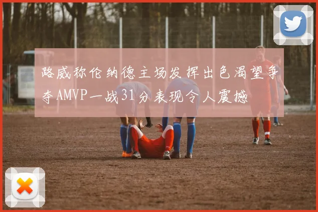 路威称伦纳德主场发挥出色渴望争夺AMVP一战31分表现令人震撼