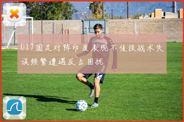 U17国足对阵印度表现不佳技战术失误频繁遭遇反击困扰