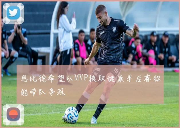 恩比德希望以MVP换取健康季后赛称能带队争冠